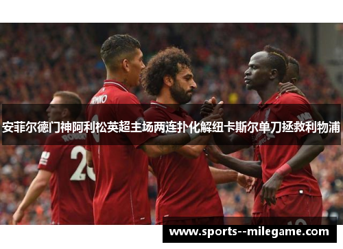 安菲尔德门神阿利松英超主场两连扑化解纽卡斯尔单刀拯救利物浦